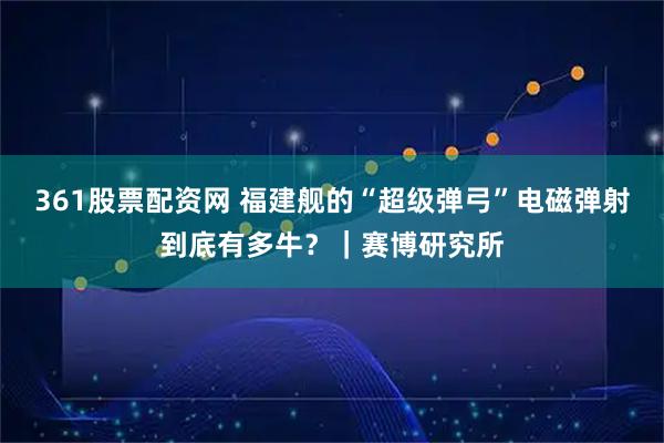 361股票配资网 福建舰的“超级弹弓”电磁弹射到底有多牛？｜赛博研究所
