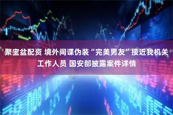 聚宝盆配资 境外间谍伪装“完美男友”接近我机关工作人员 国安部披露案件详情