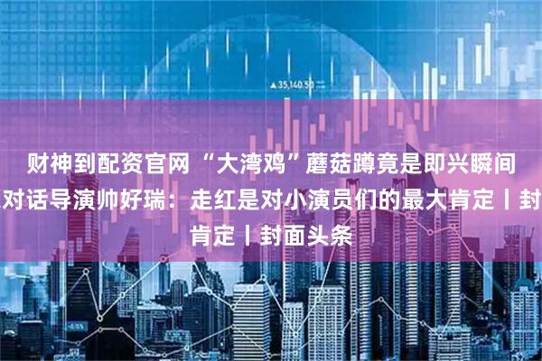 财神到配资官网 “大湾鸡”蘑菇蹲竟是即兴瞬间？独家对话导演帅好瑞：走红是对小演员们的最大肯定丨封面头条