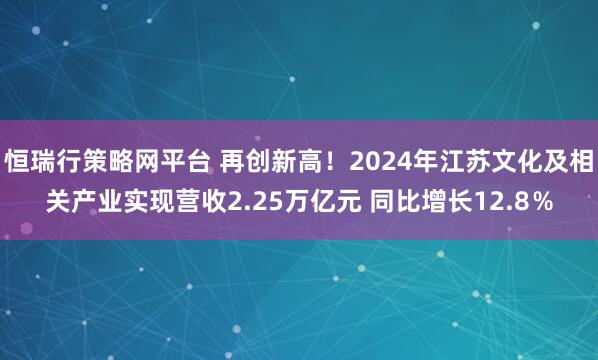 恒瑞行策略网平台 再创新高！2024年江苏文化及相关产业实现营收2.25万亿元 同比增长12.8％