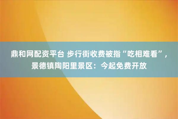 鼎和网配资平台 步行街收费被指“吃相难看”，景德镇陶阳里景区：今起免费开放