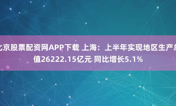 北京股票配资网APP下载 上海：上半年实现地区生产总值26222.15亿元 同比增长5.1%