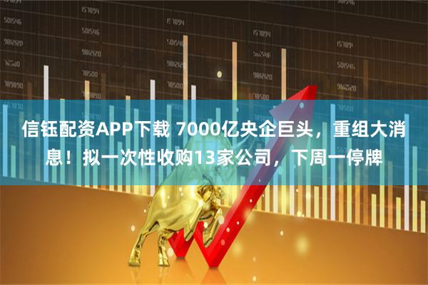 信钰配资APP下载 7000亿央企巨头，重组大消息！拟一次性收购13家公司，下周一停牌