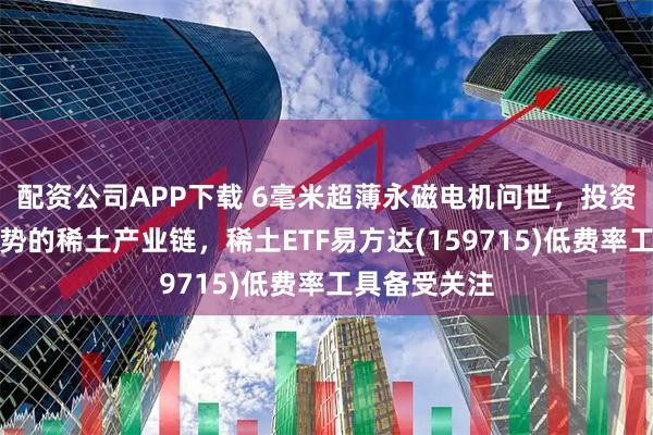 配资公司APP下载 6毫米超薄永磁电机问世，投资具备全球优势的稀土产业链，稀土ETF易方达(159715)低费率工具备受关注