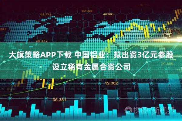 大旗策略APP下载 中国铝业：拟出资3亿元参股设立稀有金属合资公司