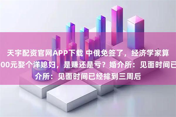 天宇配资官网APP下载 中俄免签了，经济学家算了一笔账，8000元娶个洋媳妇，是赚还是亏？婚介所：见面时间已经排到三周后