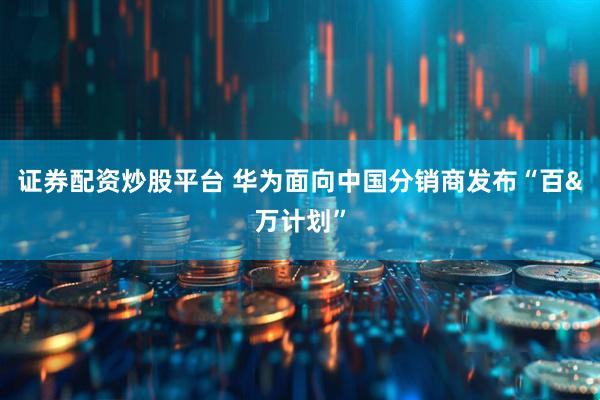 证券配资炒股平台 华为面向中国分销商发布“百&万计划”
