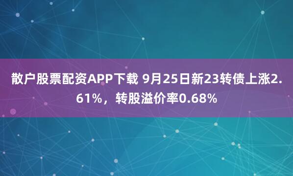 散户股票配资APP下载 9月25日新23转债上涨2.61%，转股溢价率0.68%