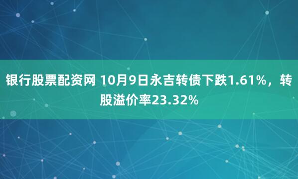 银行股票配资网 10月9日永吉转债下跌1.61%，转股溢价率23.32%