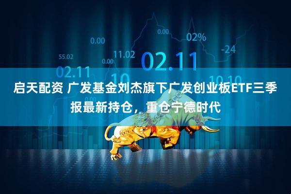 启天配资 广发基金刘杰旗下广发创业板ETF三季报最新持仓，重仓宁德时代