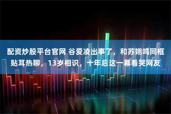 配资炒股平台官网 谷爱凌出事了，和苏翊鸣同框贴耳热聊，13岁相识，十年后这一幕看哭网友