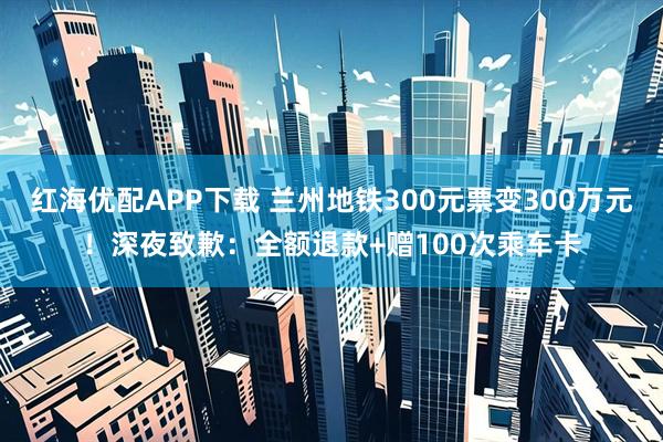 红海优配APP下载 兰州地铁300元票变300万元！深夜致歉：全额退款+赠100次乘车卡