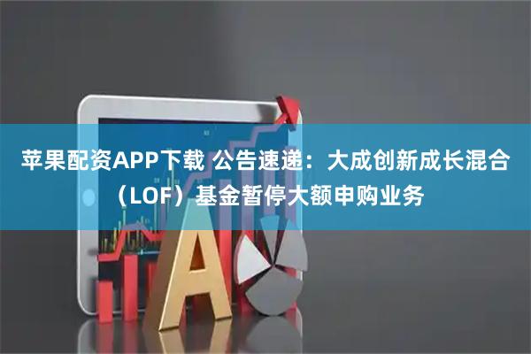 苹果配资APP下载 公告速递：大成创新成长混合（LOF）基金暂停大额申购业务