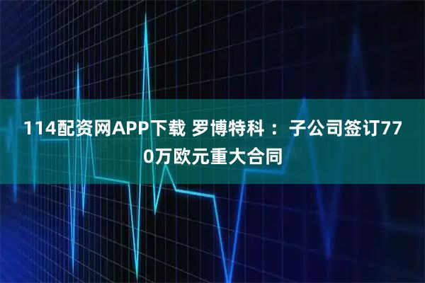 114配资网APP下载 罗博特科 ：子公司签订770万欧元重大合同