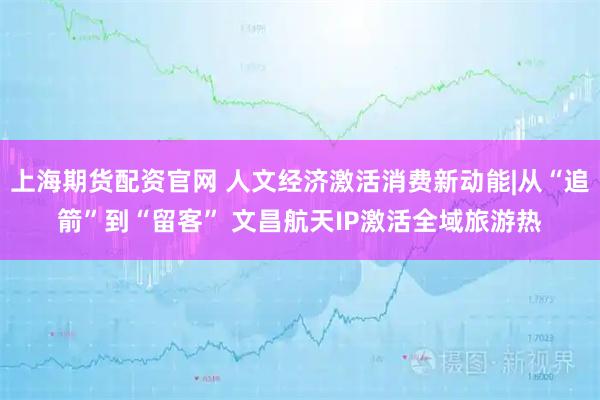 上海期货配资官网 人文经济激活消费新动能|从“追箭”到“留客” 文昌航天IP激活全域旅游热