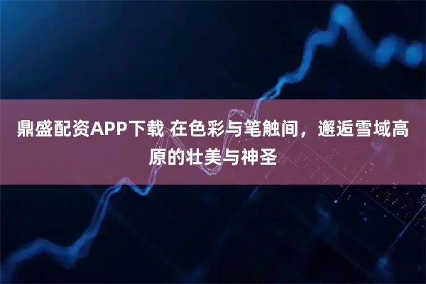 鼎盛配资APP下载 在色彩与笔触间，邂逅雪域高原的壮美与神圣