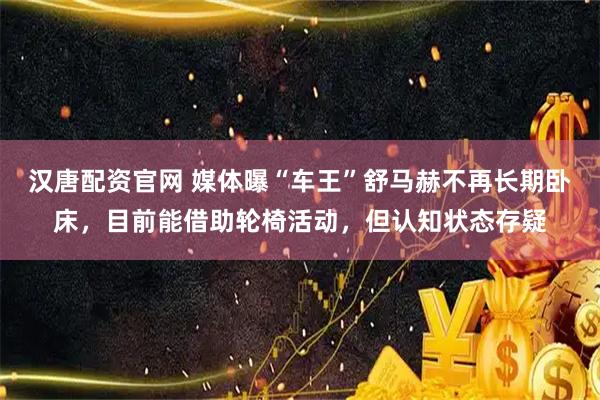汉唐配资官网 媒体曝“车王”舒马赫不再长期卧床，目前能借助轮椅活动，但认知状态存疑