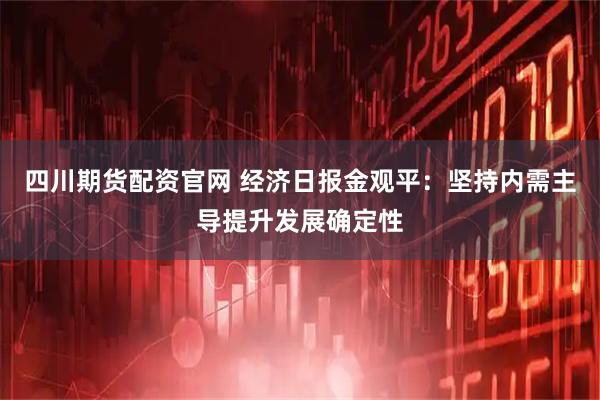 四川期货配资官网 经济日报金观平：坚持内需主导提升发展确定性