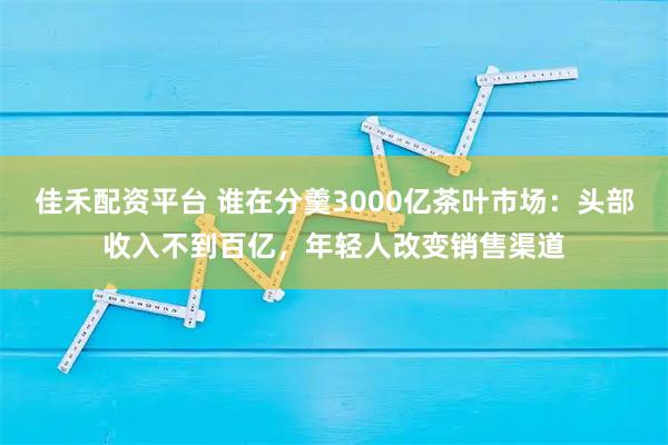 佳禾配资平台 谁在分羹3000亿茶叶市场：头部收入不到百亿，年轻人改变销售渠道