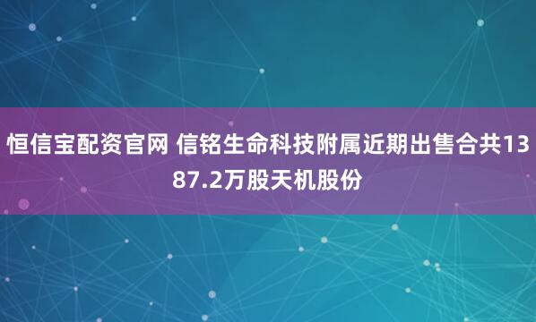 恒信宝配资官网 信铭生命科技附属近期出售合共1387.2万股天机股份