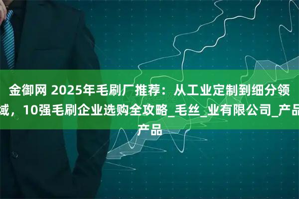 金御网 2025年毛刷厂推荐：从工业定制到细分领域，10强毛刷企业选购全攻略_毛丝_业有限公司_产品