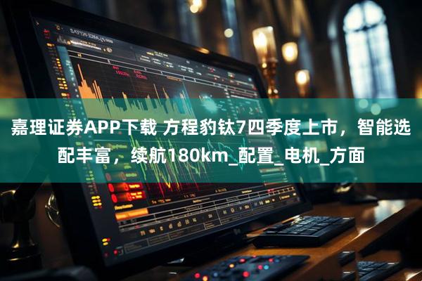 嘉理证券APP下载 方程豹钛7四季度上市，智能选配丰富，续航180km_配置_电机_方面