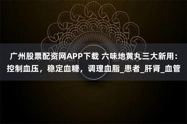 广州股票配资网APP下载 六味地黄丸三大新用：控制血压，稳定血糖，调理血脂_患者_肝肾_血管