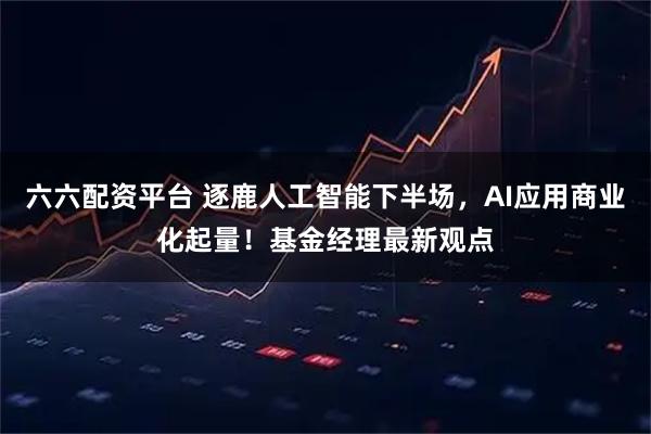 六六配资平台 逐鹿人工智能下半场，AI应用商业化起量！基金经理最新观点