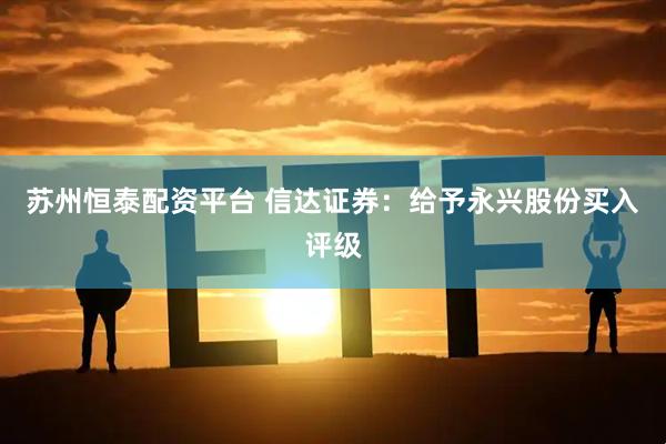 苏州恒泰配资平台 信达证券：给予永兴股份买入评级