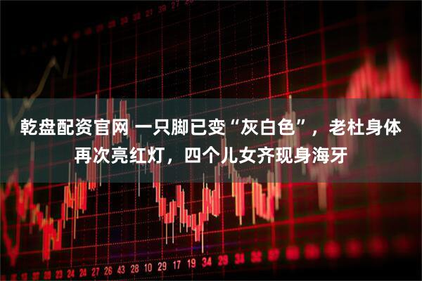 乾盘配资官网 一只脚已变“灰白色”，老杜身体再次亮红灯，四个儿女齐现身海牙