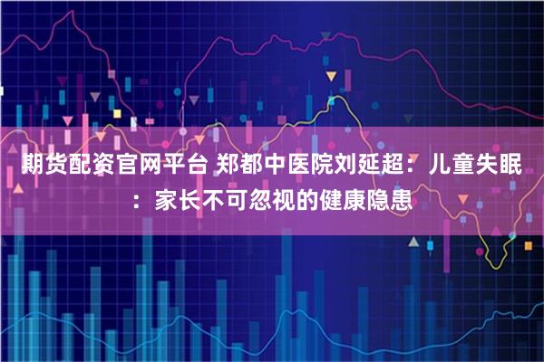 期货配资官网平台 郑都中医院刘延超：儿童失眠：家长不可忽视的健康隐患